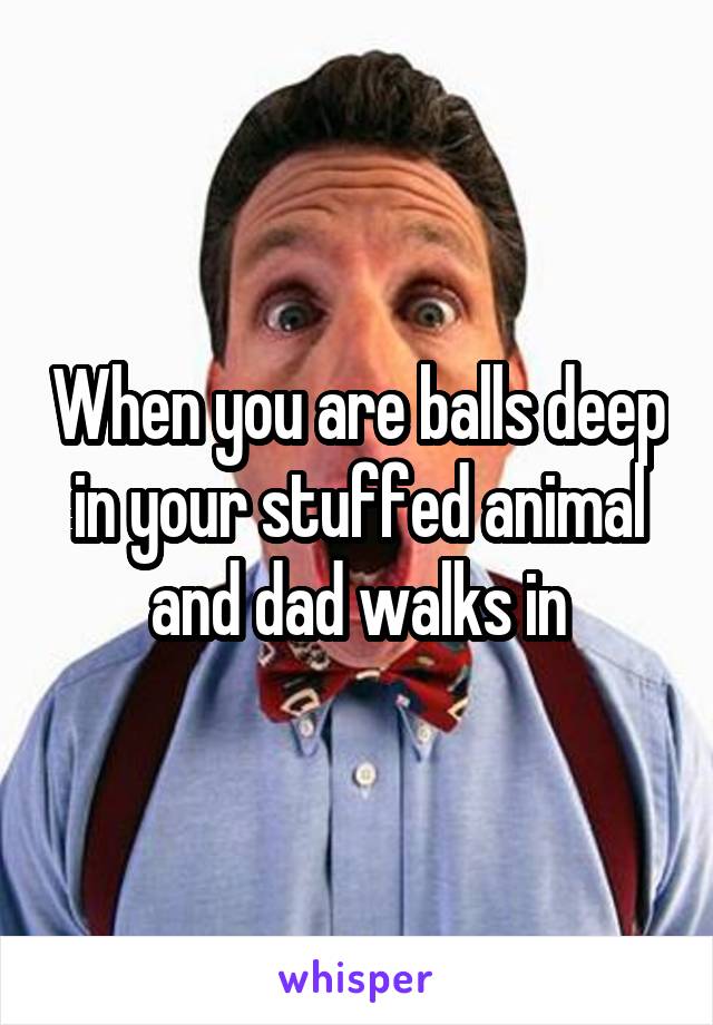 When you are balls deep in your stuffed animal and dad walks in