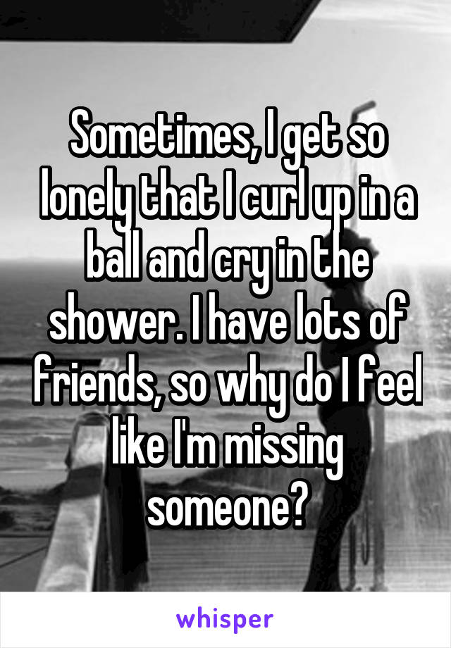 Sometimes, I get so lonely that I curl up in a ball and cry in the shower. I have lots of friends, so why do I feel like I'm missing someone?