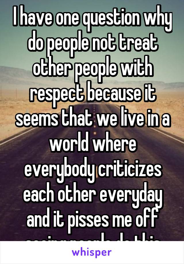 I have one question why do people not treat other people with respect because it seems that we live in a world where everybody criticizes each other everyday and it pisses me off seeing people do this