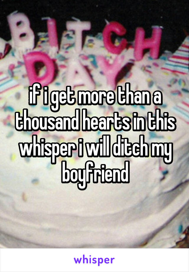 if i get more than a thousand hearts in this whisper i will ditch my boyfriend