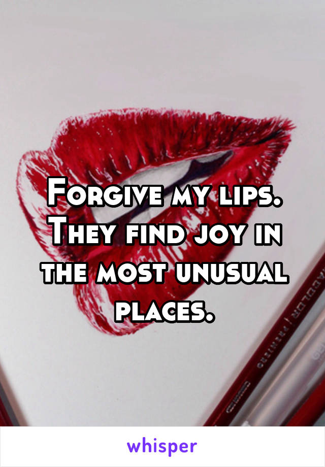 
Forgive my lips. They find joy in the most unusual places.