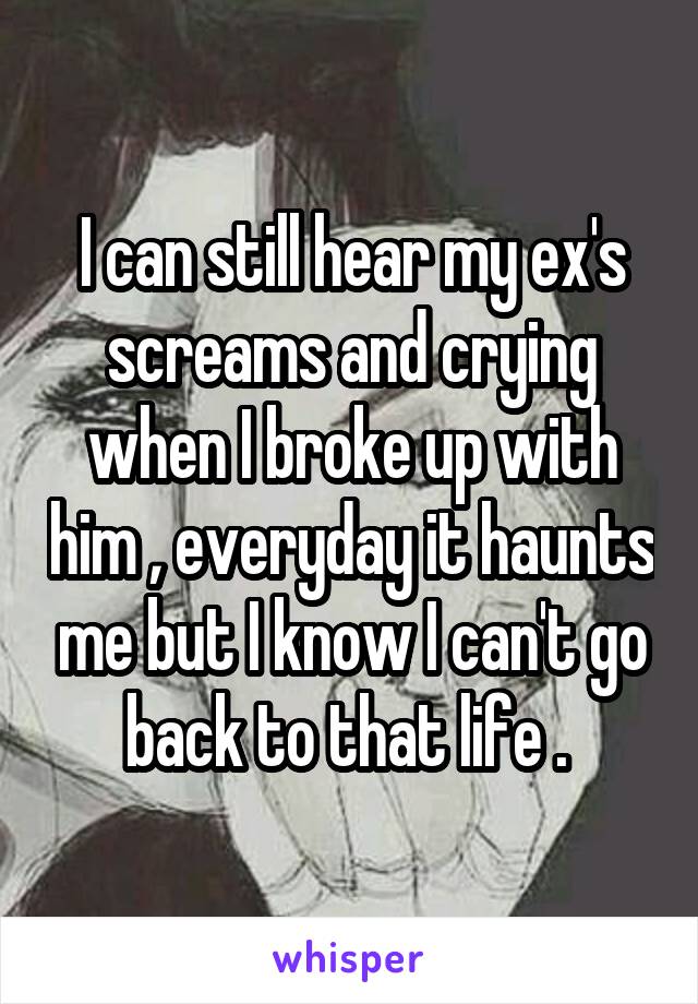 I can still hear my ex's screams and crying when I broke up with him , everyday it haunts me but I know I can't go back to that life . 