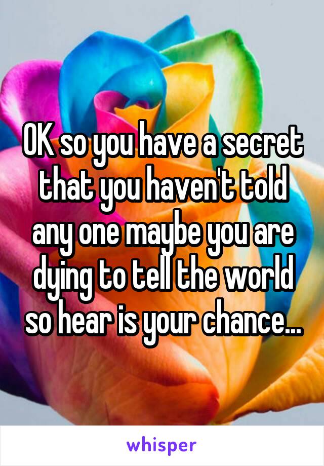 OK so you have a secret that you haven't told any one maybe you are dying to tell the world so hear is your chance...