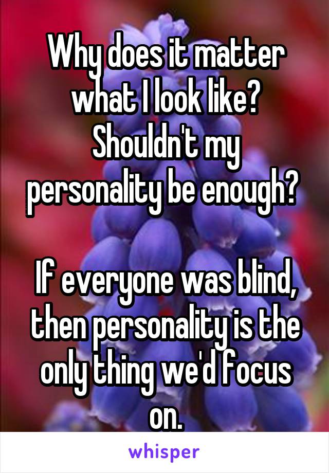 Why does it matter what I look like? Shouldn't my personality be enough? 

If everyone was blind, then personality is the only thing we'd focus on.