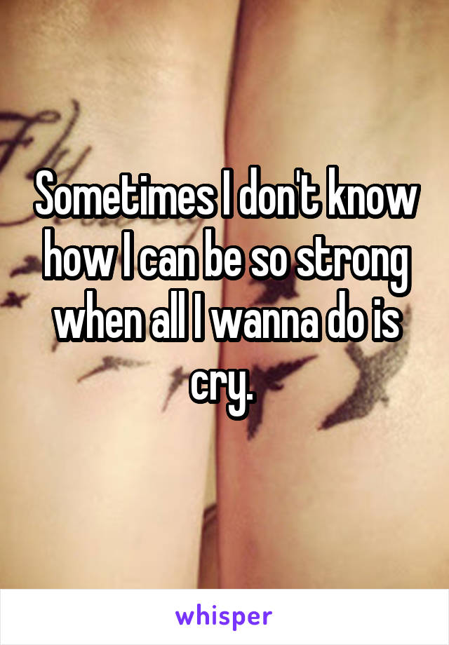 Sometimes I don't know how I can be so strong when all I wanna do is cry. 
