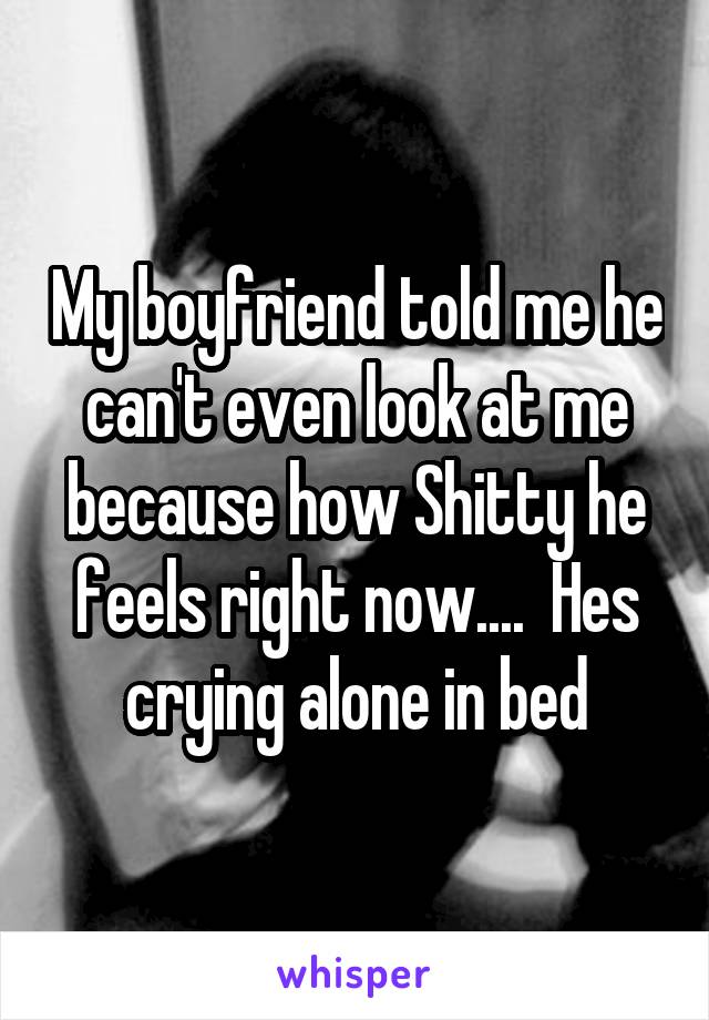 My boyfriend told me he can't even look at me because how Shitty he feels right now....  Hes crying alone in bed