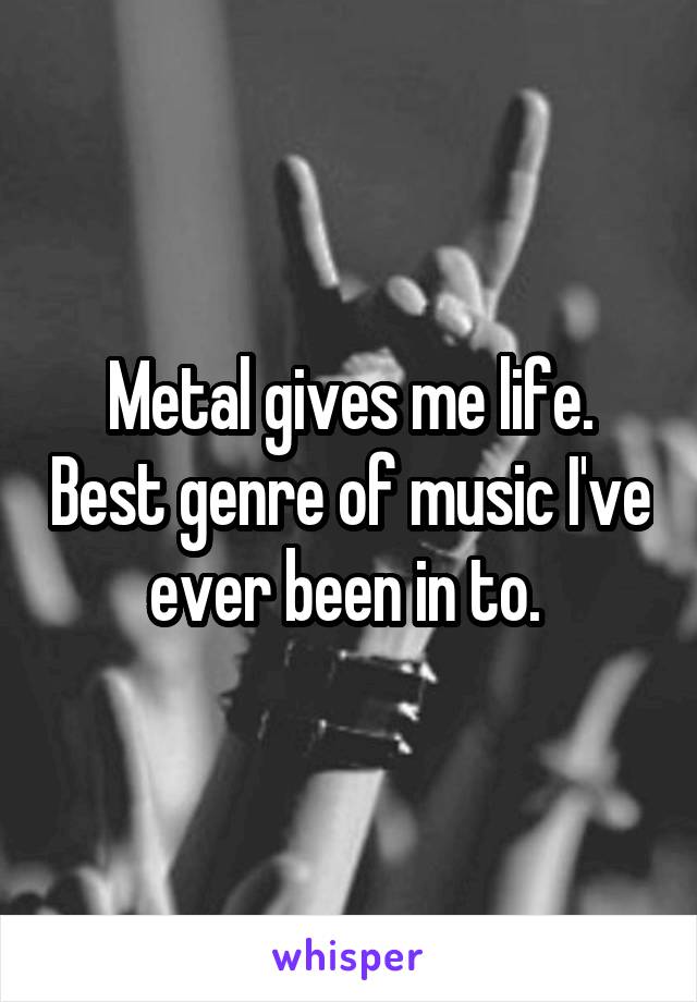 Metal gives me life. Best genre of music I've ever been in to. 