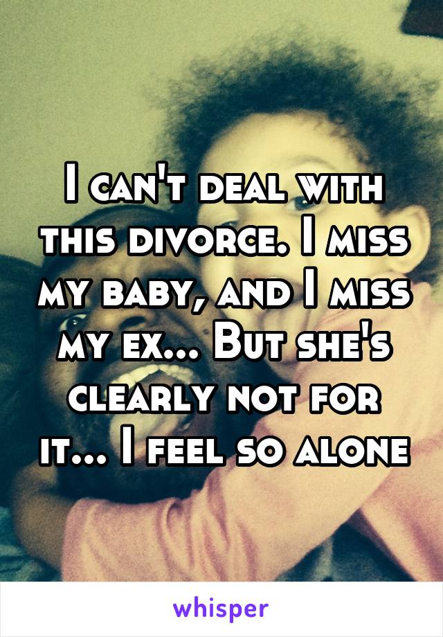 I can't deal with this divorce. I miss my baby, and I miss my ex... But she's clearly not for it... I feel so alone