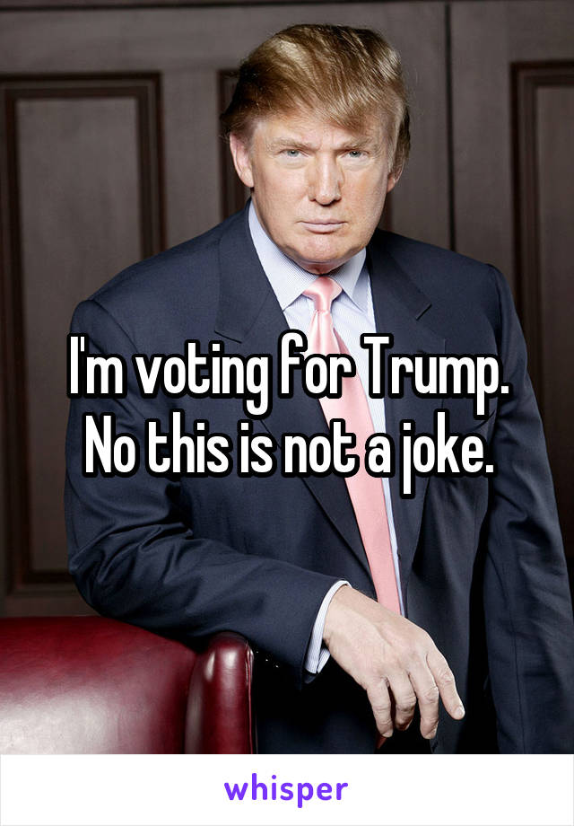 I'm voting for Trump. No this is not a joke.