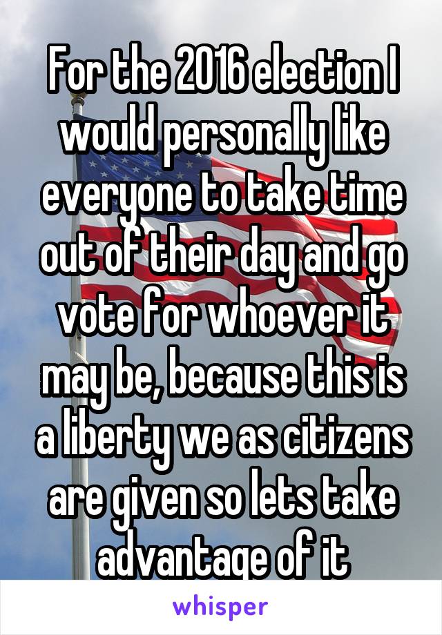 For the 2016 election I would personally like everyone to take time out of their day and go vote for whoever it may be, because this is a liberty we as citizens are given so lets take advantage of it