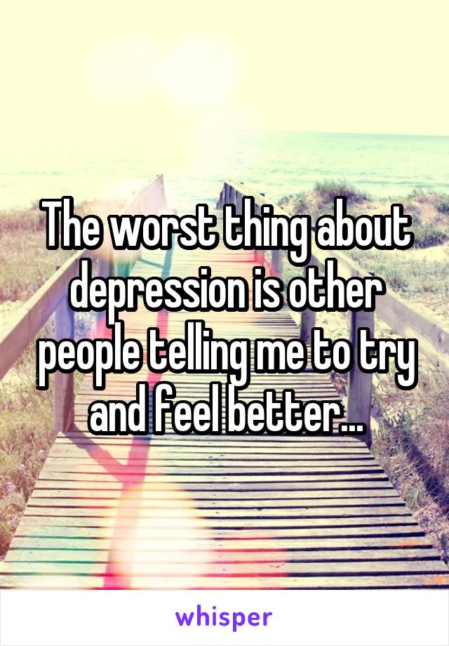 The worst thing about depression is other people telling me to try and feel better...
