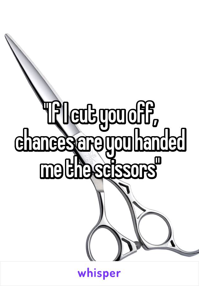 "If I cut you off, chances are you handed me the scissors"