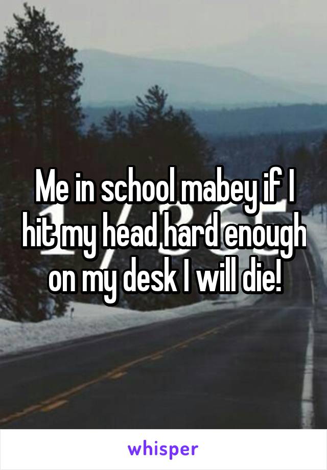 Me in school mabey if I hit my head hard enough on my desk I will die!