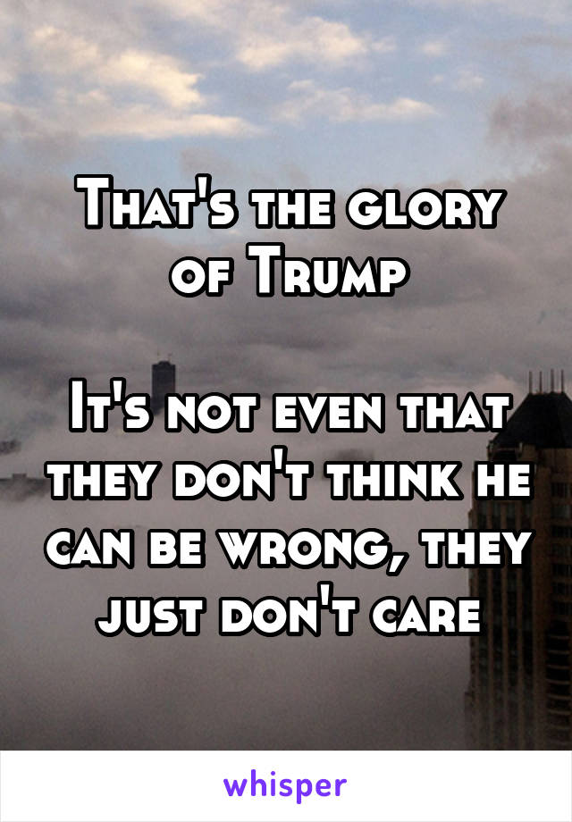 That's the glory of Trump

It's not even that they don't think he can be wrong, they just don't care
