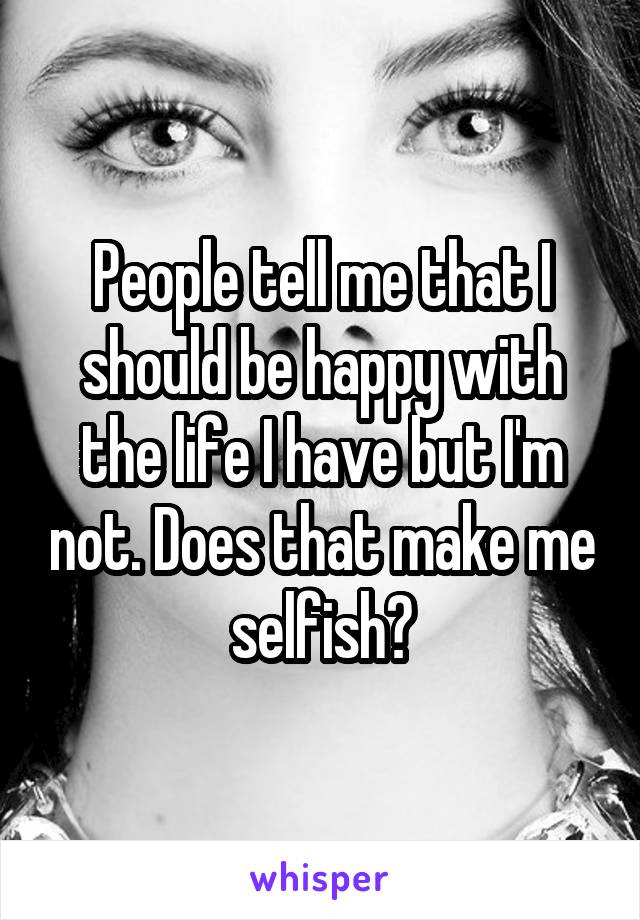 People tell me that I should be happy with the life I have but I'm not. Does that make me selfish?