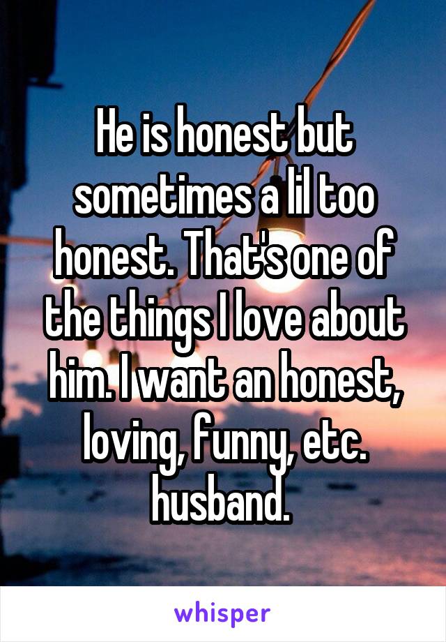 He is honest but sometimes a lil too honest. That's one of the things I love about him. I want an honest, loving, funny, etc. husband. 