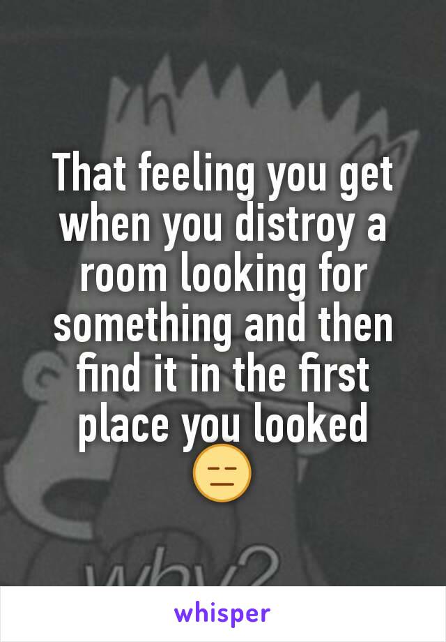 That feeling you get when you distroy a room looking for something and then find it in the first place you looked
😑