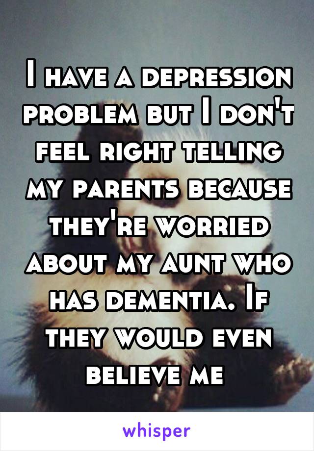 I have a depression problem but I don't feel right telling my parents because they're worried about my aunt who has dementia. If they would even believe me 