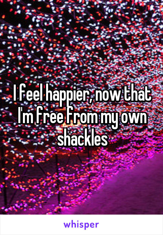 I feel happier, now that I'm free from my own shackles