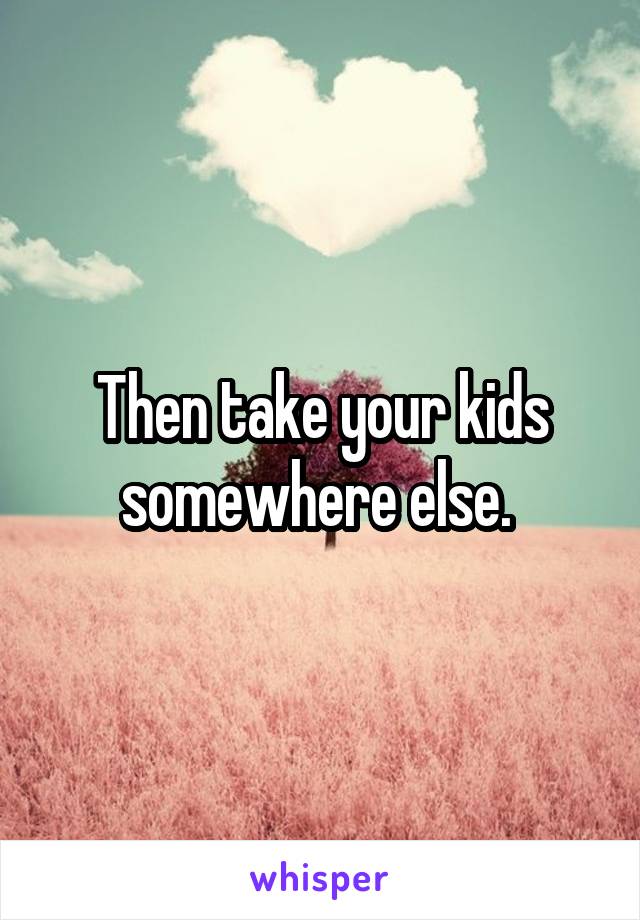 Then take your kids somewhere else. 