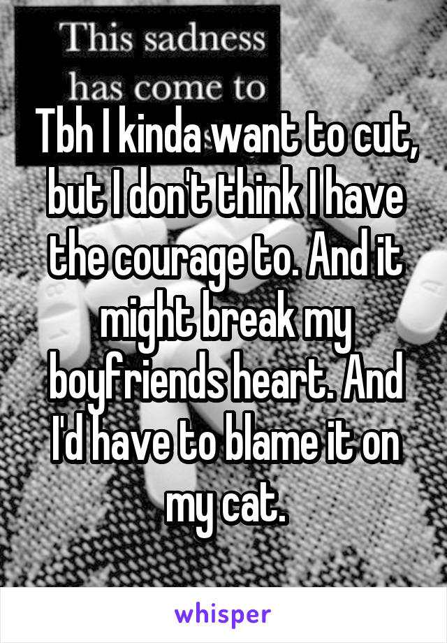 Tbh I kinda want to cut, but I don't think I have the courage to. And it might break my boyfriends heart. And I'd have to blame it on my cat.