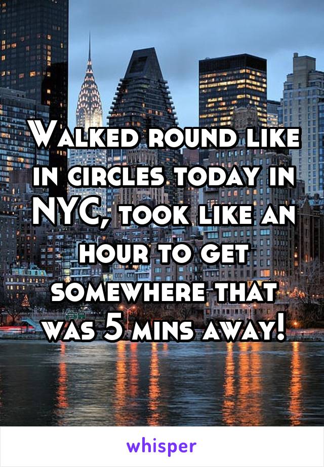 Walked round like in circles today in NYC, took like an hour to get somewhere that was 5 mins away!