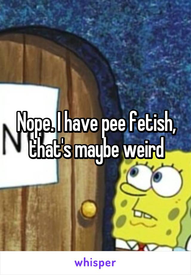 Nope. I have pee fetish, that's maybe weird