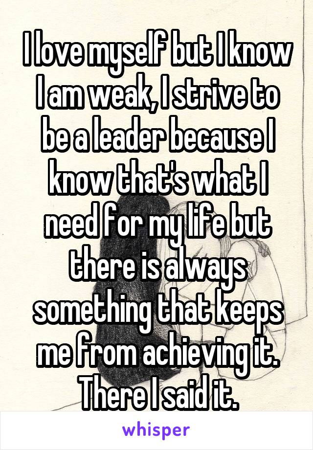 I love myself but I know I am weak, I strive to be a leader because I know that's what I need for my life but there is always something that keeps me from achieving it. There I said it.