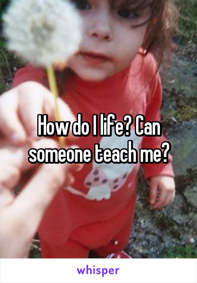 How do I life? Can someone teach me?