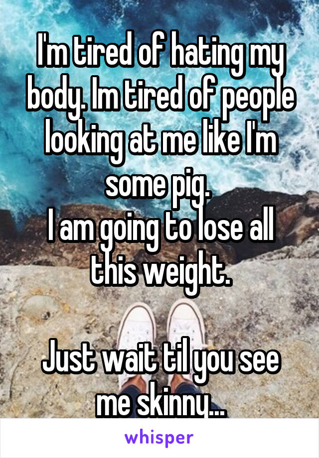 I'm tired of hating my body. Im tired of people looking at me like I'm some pig. 
I am going to lose all this weight.

Just wait til you see me skinny...