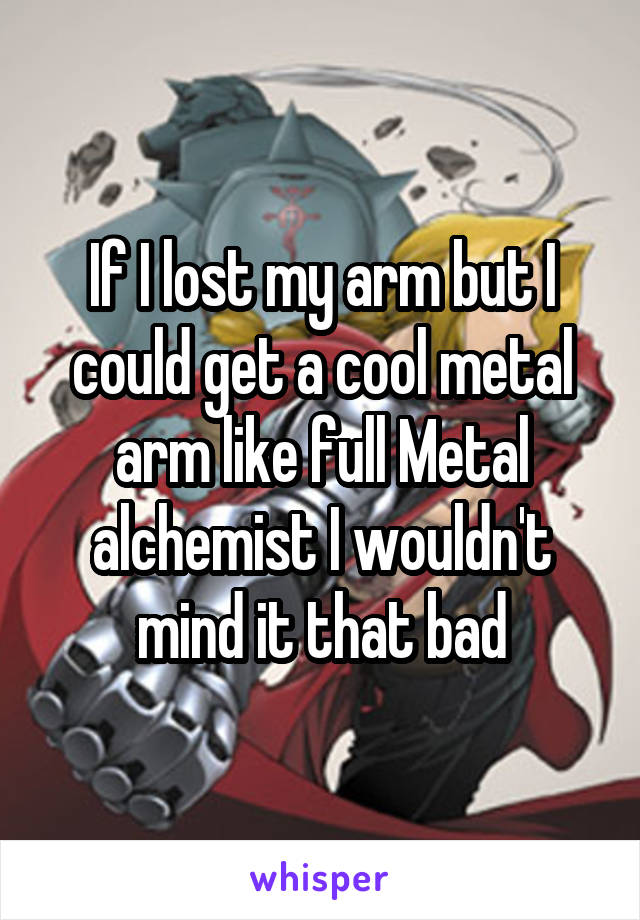 If I lost my arm but I could get a cool metal arm like full Metal alchemist I wouldn't mind it that bad