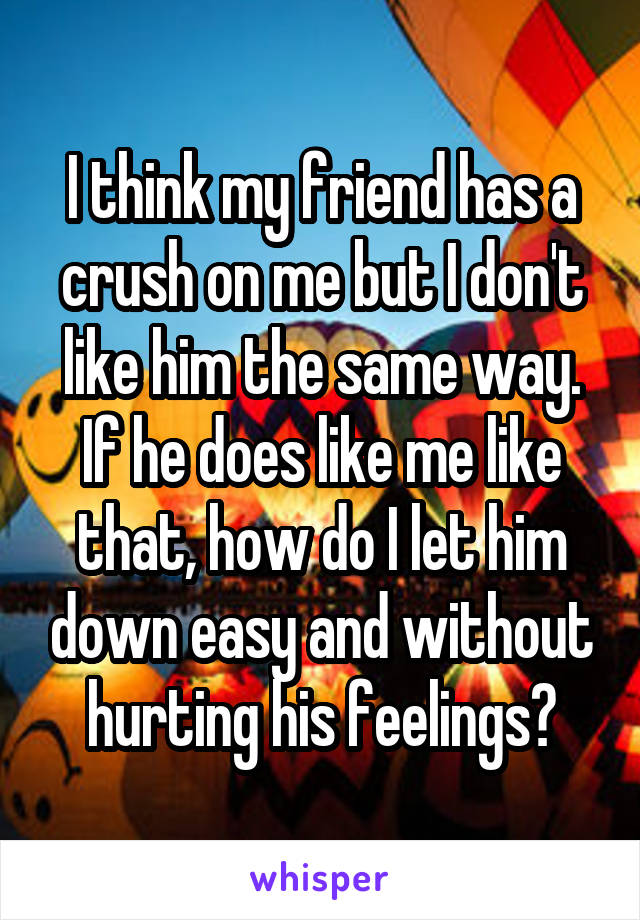 I think my friend has a crush on me but I don't like him the same way. If he does like me like that, how do I let him down easy and without hurting his feelings?