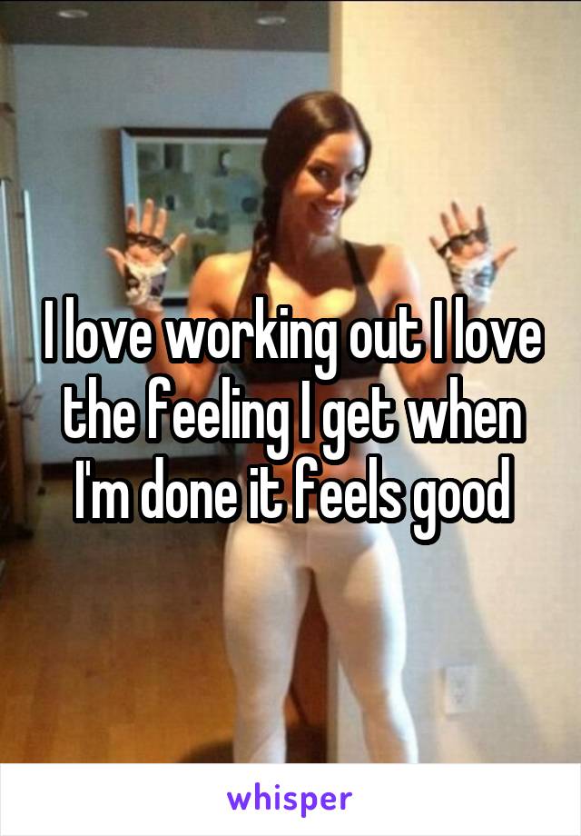 I love working out I love the feeling I get when I'm done it feels good