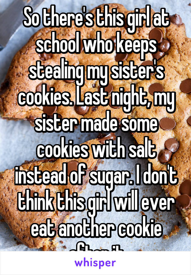 So there's this girl at school who keeps stealing my sister's cookies. Last night, my sister made some cookies with salt instead of sugar. I don't think this girl will ever eat another cookie after it