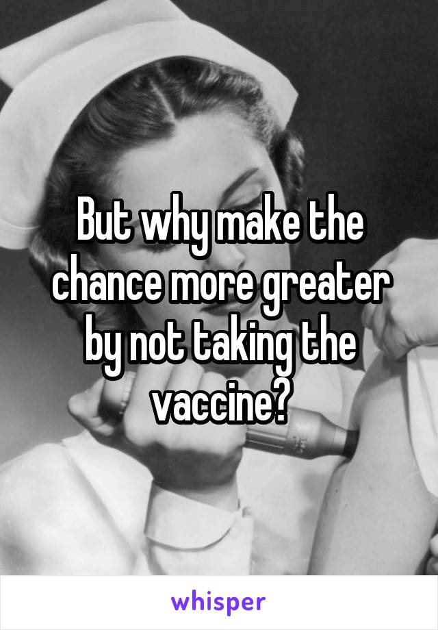 But why make the chance more greater by not taking the vaccine?