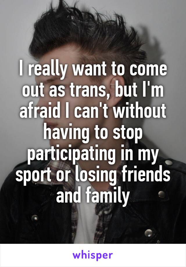 I really want to come out as trans, but I'm afraid I can't without having to stop participating in my sport or losing friends and family