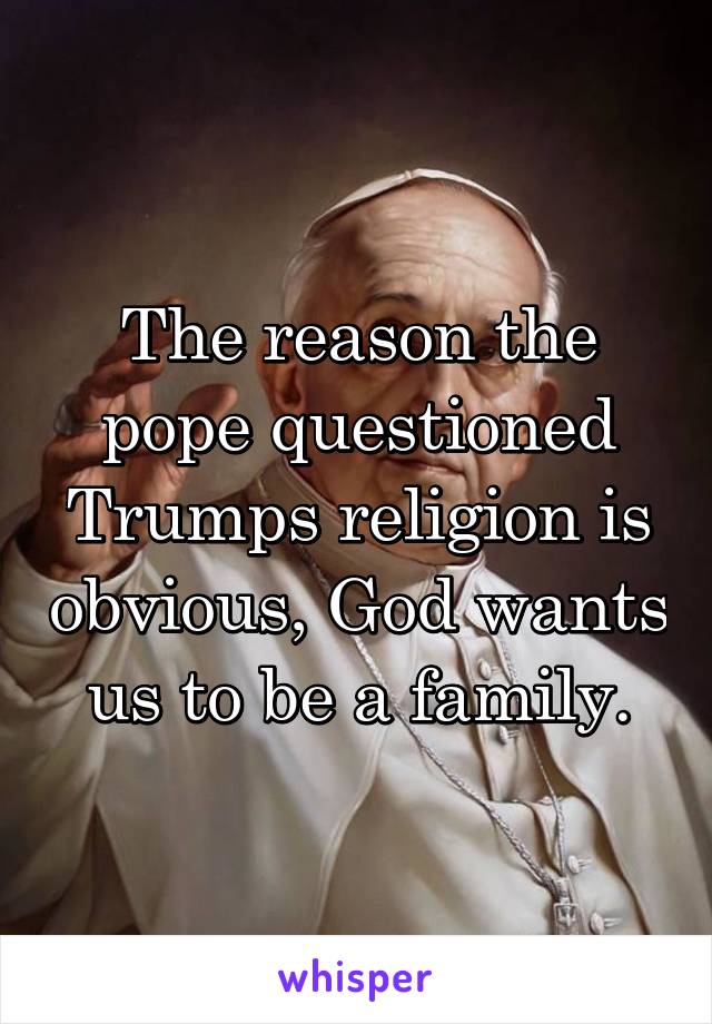 The reason the pope questioned Trumps religion is obvious, God wants us to be a family.