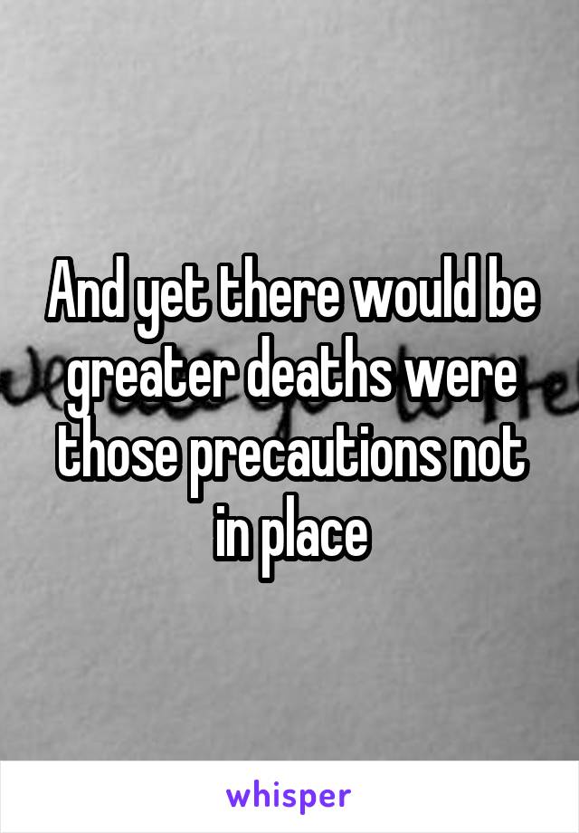 And yet there would be greater deaths were those precautions not in place