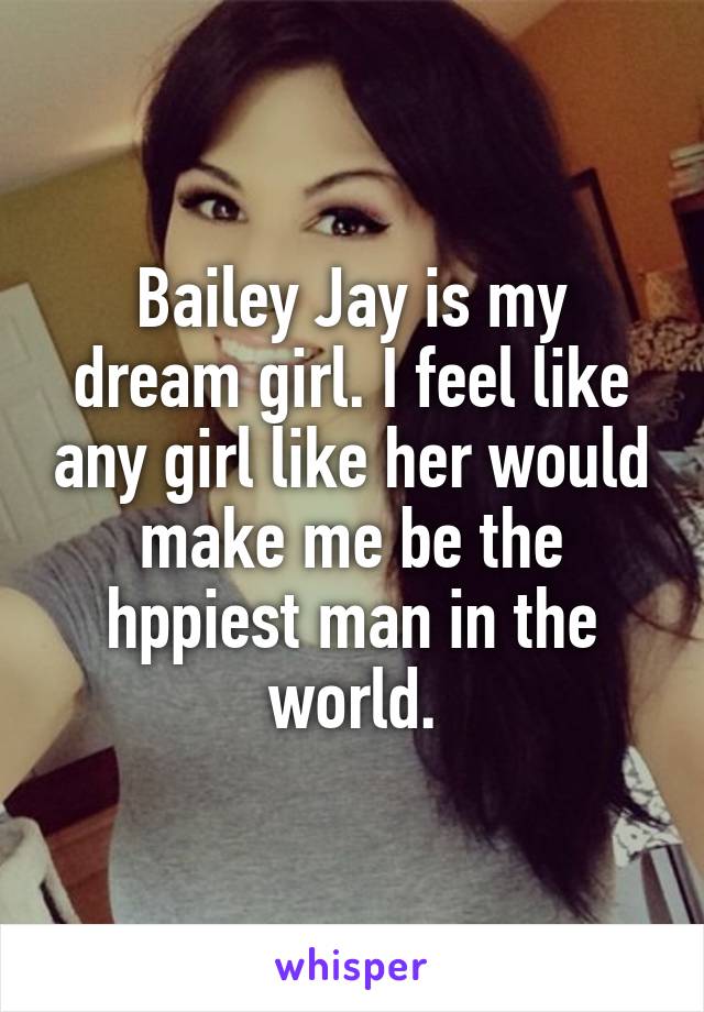 Bailey Jay is my dream girl. I feel like any girl like her would make me be the hppiest man in the world.