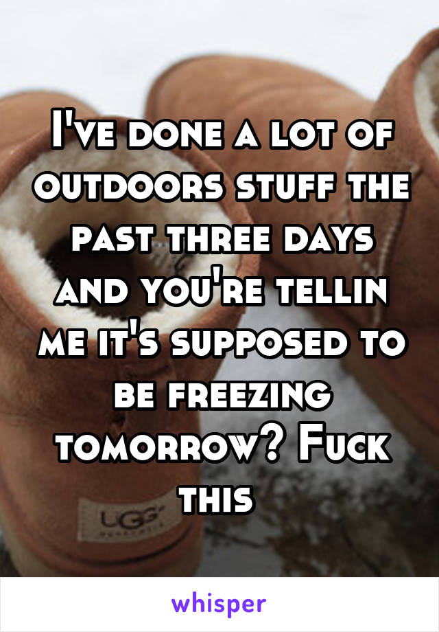 I've done a lot of outdoors stuff the past three days and you're tellin me it's supposed to be freezing tomorrow? Fuck this 