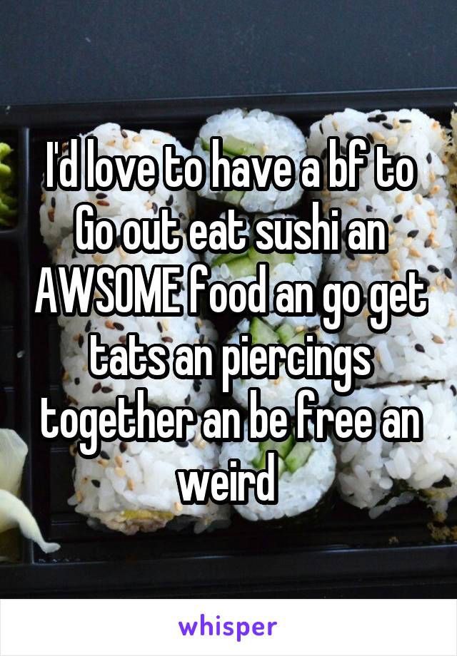 I'd love to have a bf to
Go out eat sushi an AWSOME food an go get tats an piercings together an be free an weird 