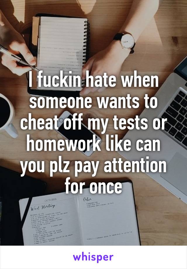 I fuckin hate when someone wants to cheat off my tests or homework like can you plz pay attention for once