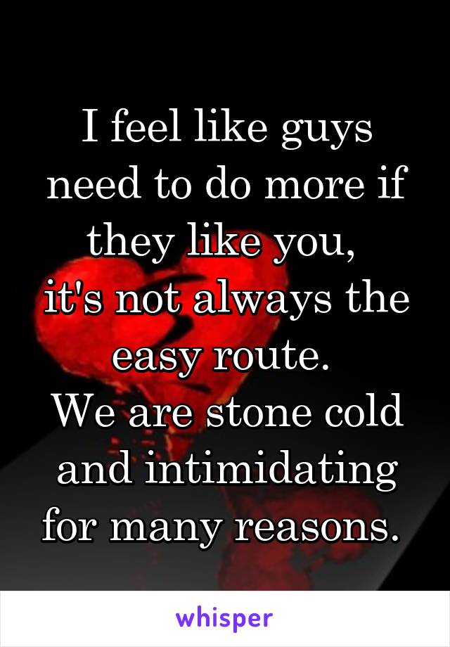 I feel like guys need to do more if they like you, 
it's not always the easy route. 
We are stone cold and intimidating for many reasons. 