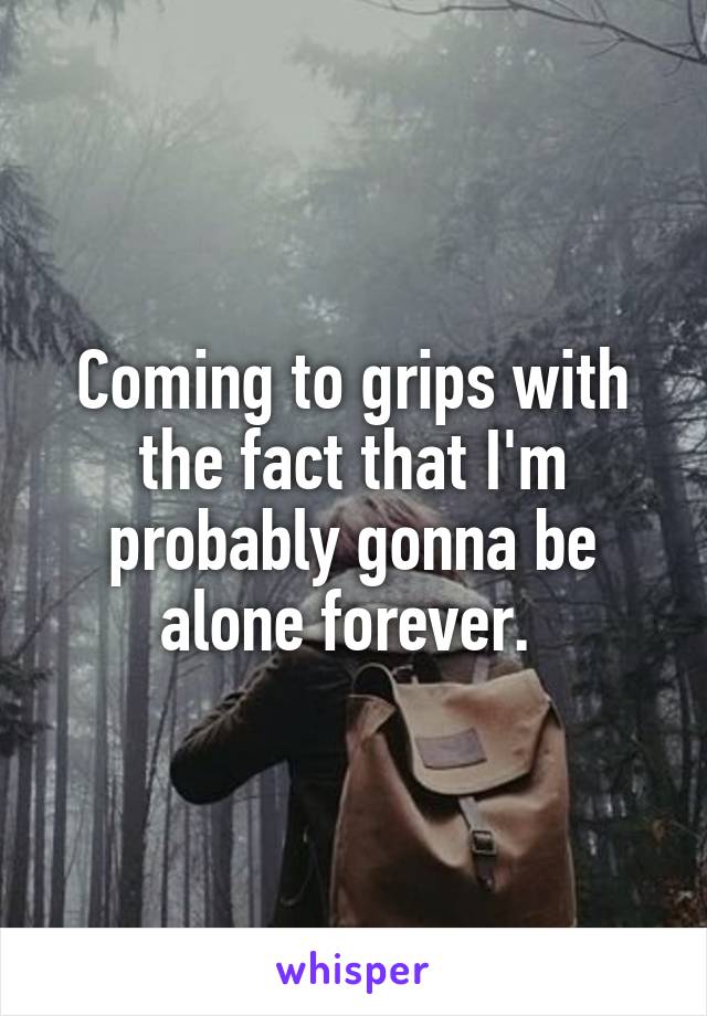 Coming to grips with the fact that I'm probably gonna be alone forever. 