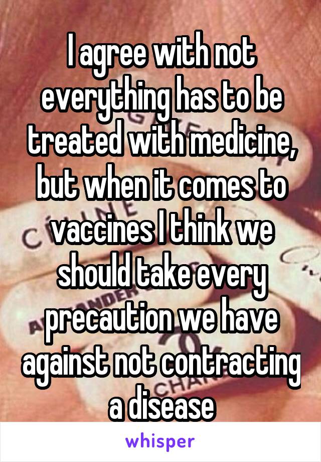 I agree with not everything has to be treated with medicine, but when it comes to vaccines I think we should take every precaution we have against not contracting a disease