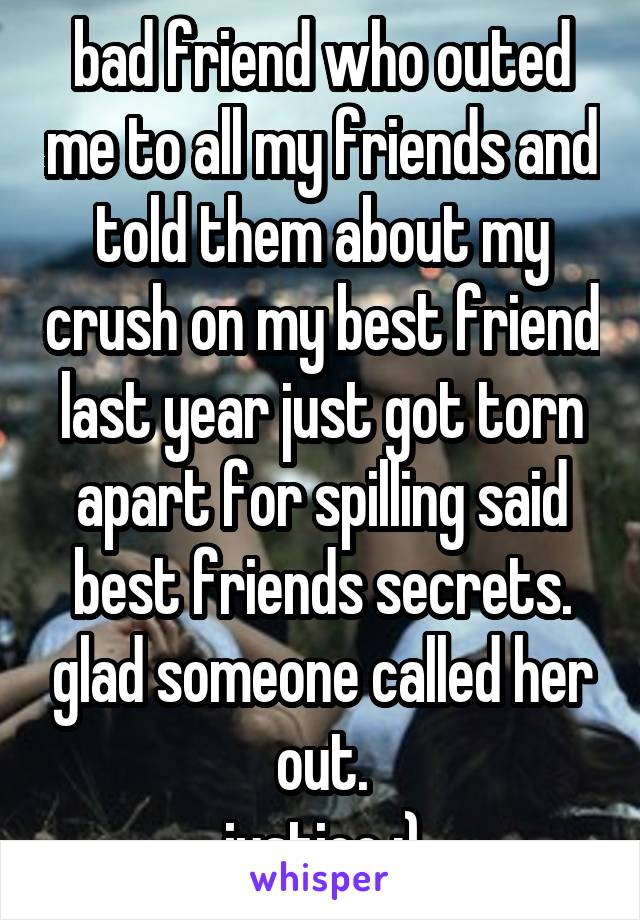 bad friend who outed me to all my friends and told them about my crush on my best friend last year just got torn apart for spilling said best friends secrets. glad someone called her out.
justice :)