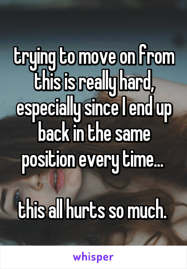 trying to move on from this is really hard, especially since I end up back in the same position every time... 

this all hurts so much. 