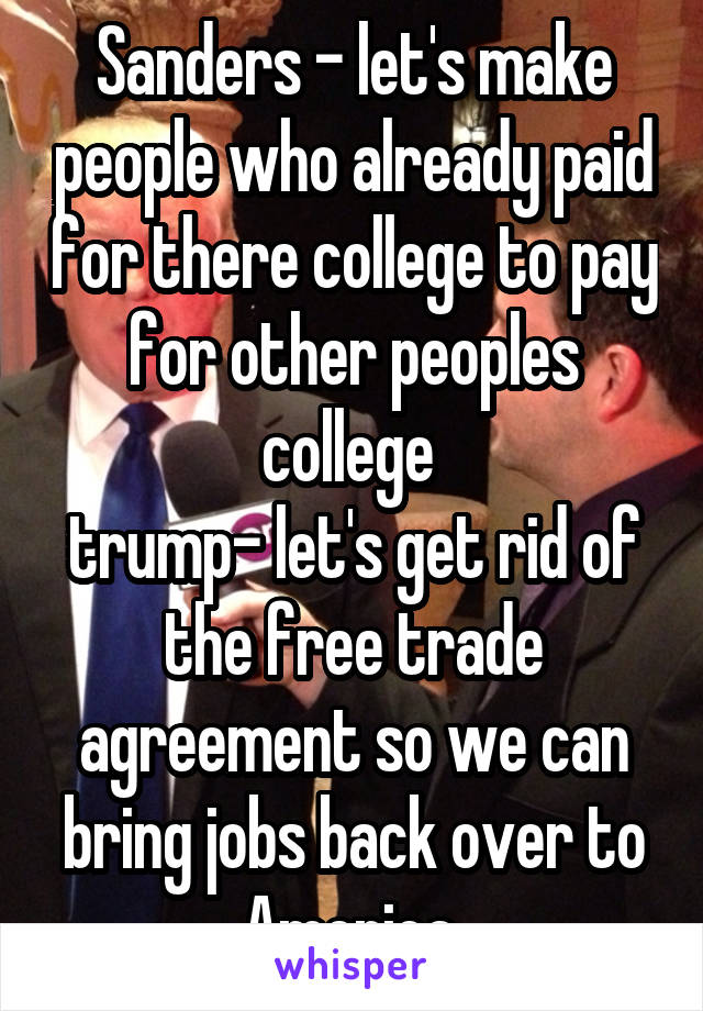 Sanders - let's make people who already paid for there college to pay for other peoples college 
trump- let's get rid of the free trade agreement so we can bring jobs back over to America 