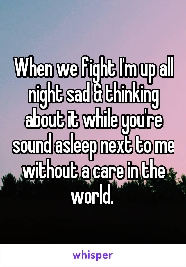 When we fight I'm up all night sad & thinking about it while you're sound asleep next to me without a care in the world. 