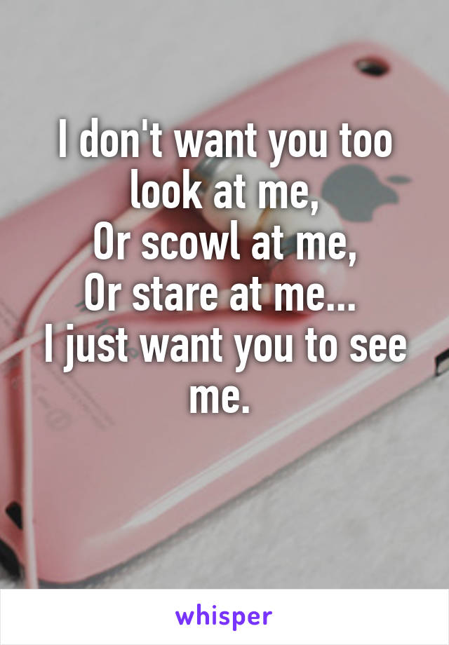 I don't want you too look at me,
Or scowl at me,
Or stare at me... 
I just want you to see me. 

